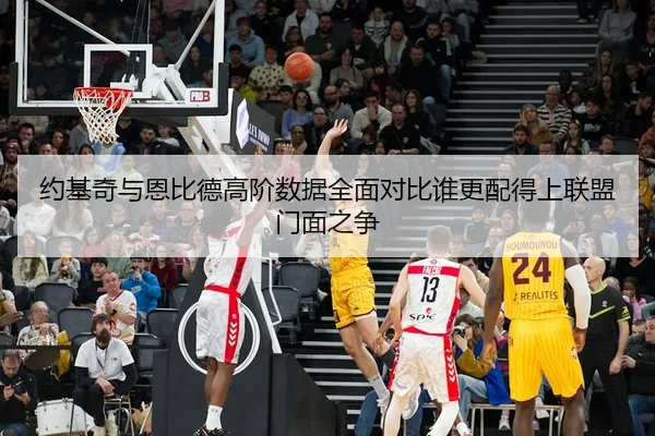 约基奇与恩比德高阶数据全面对比谁更配得上联盟门面之争