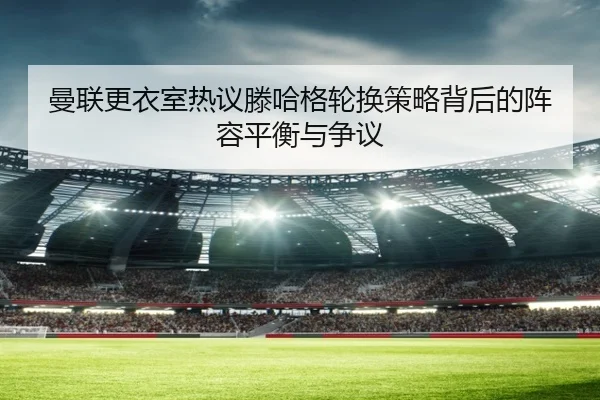 曼联更衣室热议滕哈格轮换策略背后的阵容平衡与争议