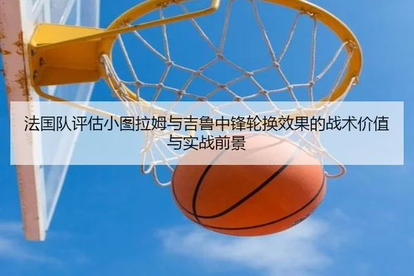 法国队评估小图拉姆与吉鲁中锋轮换效果的战术价值与实战前景