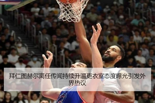 拜仁图赫尔离任传闻持续升温更衣室态度曝光引发外界热议