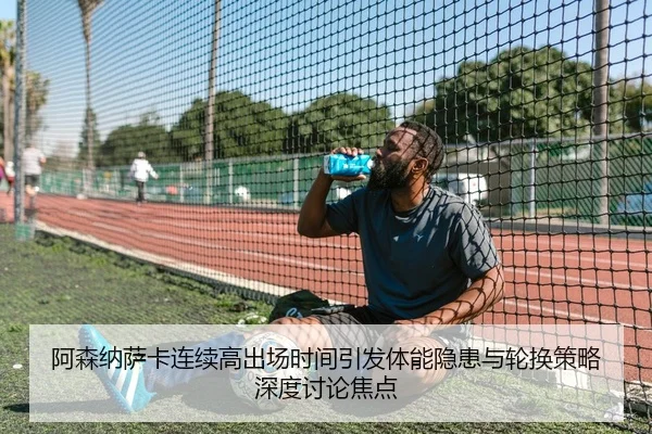 阿森纳萨卡连续高出场时间引发体能隐患与轮换策略深度讨论焦点