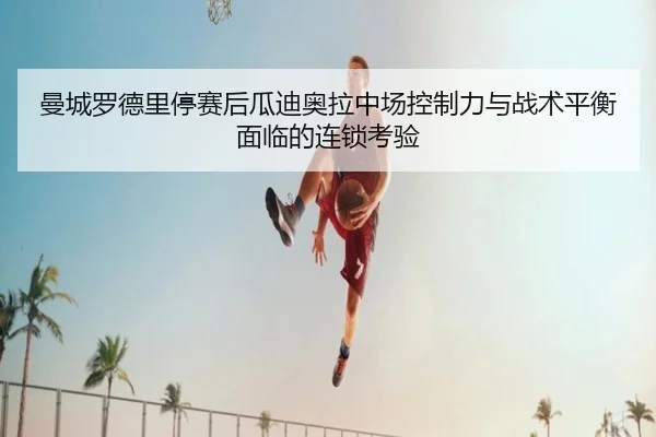 曼城罗德里停赛后瓜迪奥拉中场控制力与战术平衡面临的连锁考验