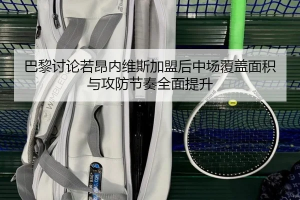 巴黎讨论若昂内维斯加盟后中场覆盖面积与攻防节奏全面提升