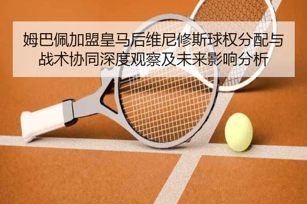 姆巴佩加盟皇马后维尼修斯球权分配与战术协同深度观察及未来影响分析