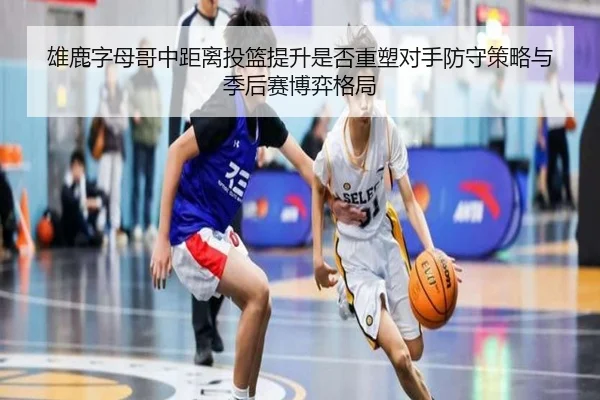 雄鹿字母哥中距离投篮提升是否重塑对手防守策略与季后赛博弈格局