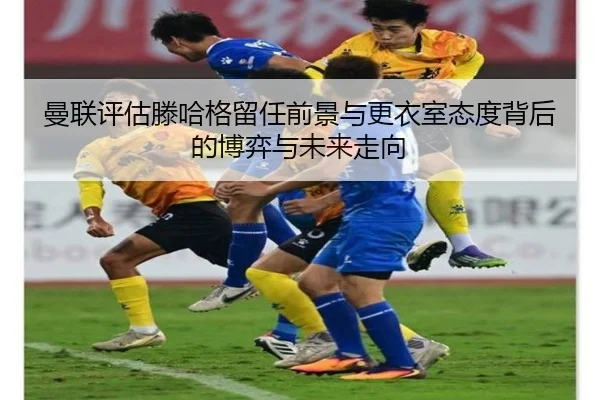 曼联评估滕哈格留任前景与更衣室态度背后的博弈与未来走向