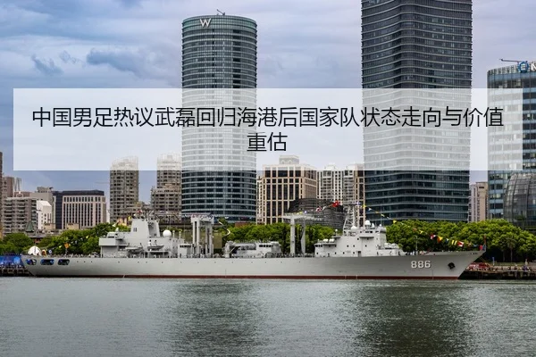 中国男足热议武磊回归海港后国家队状态走向与价值重估
