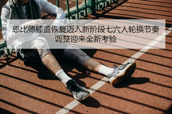 恩比德膝盖恢复迈入新阶段七六人轮换节奏调整迎来全新考验